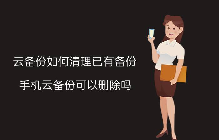 云备份如何清理已有备份 手机云备份可以删除吗？